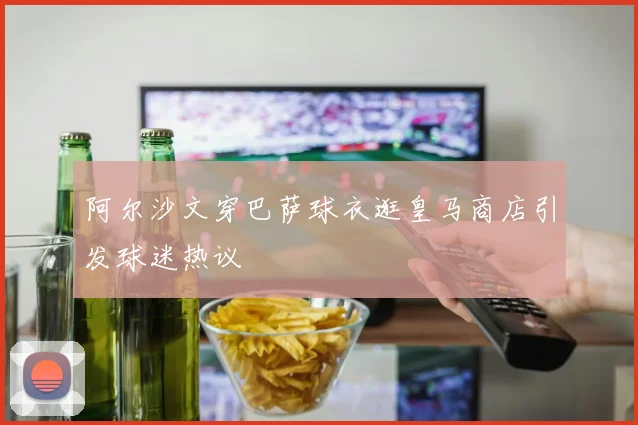 阿尔沙文穿巴萨球衣逛皇马商店引发球迷热议