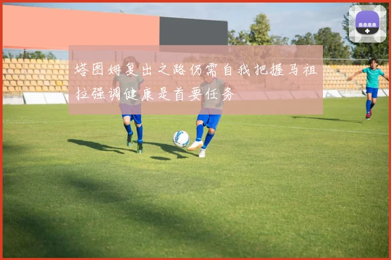 塔图姆复出之路仍需自我把握马祖拉强调健康是首要任务