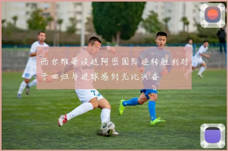 西尔维蒂谈迈阿密国际逆转胜利对于回归与进球感到无比兴奋