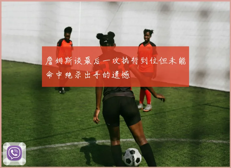 詹姆斯谈最后一攻执行到位但未能命中绝杀出手的遗憾