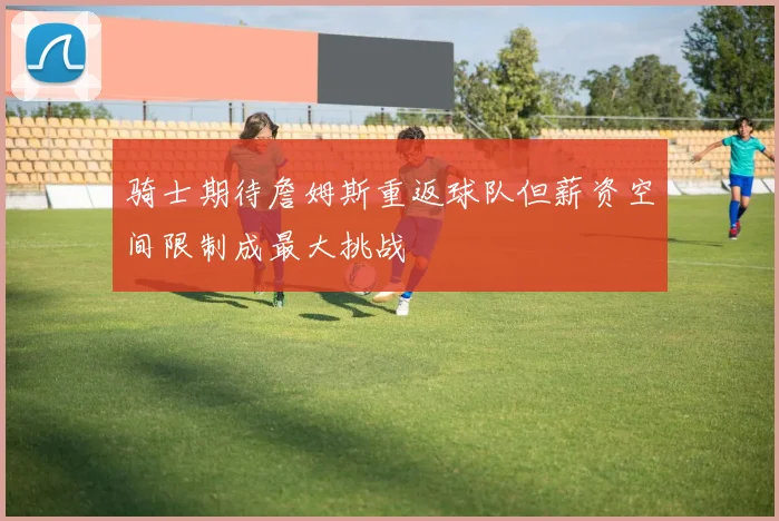 骑士期待詹姆斯重返球队但薪资空间限制成最大挑战