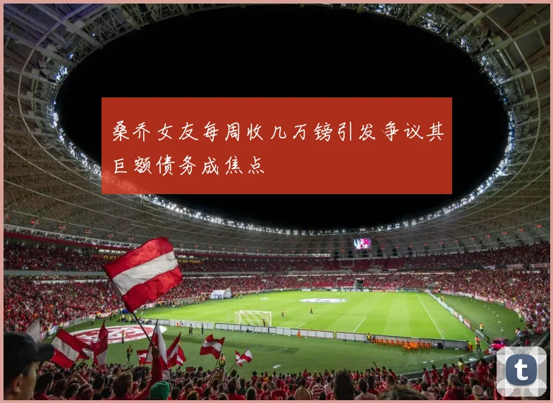 桑乔女友每周收几万镑引发争议其巨额债务成焦点
