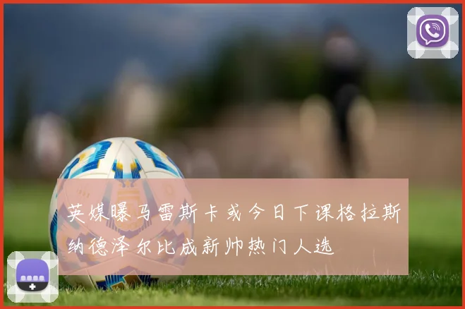 英媒曝马雷斯卡或今日下课格拉斯纳德泽尔比成新帅热门人选