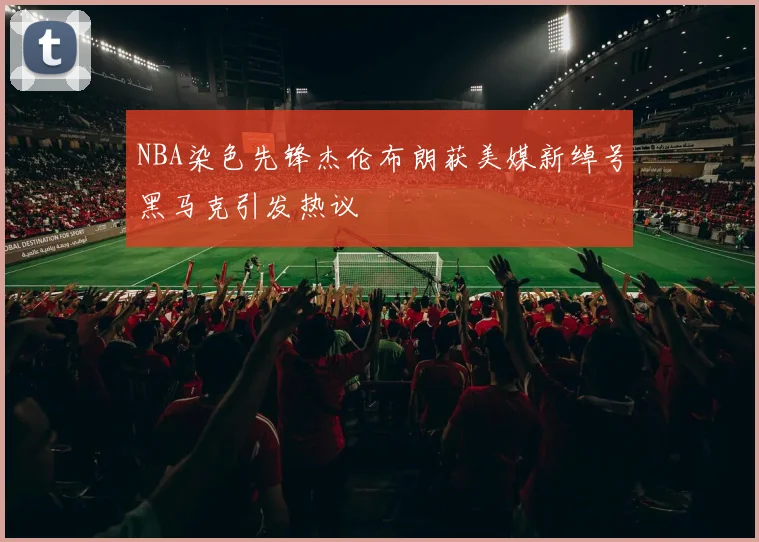 NBA染色先锋杰伦布朗获美媒新绰号黑马克引发热议