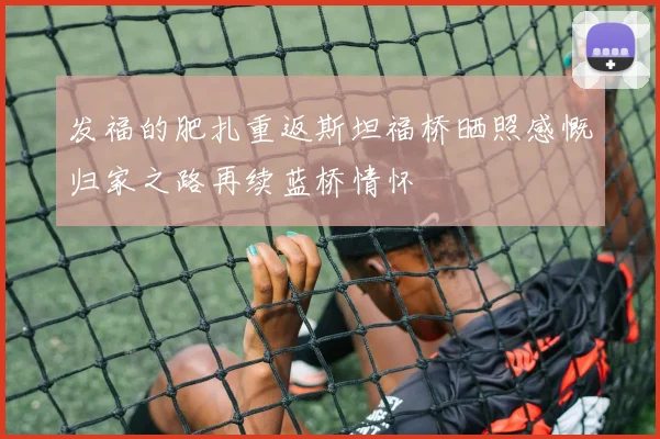 发福的肥扎重返斯坦福桥晒照感慨归家之路再续蓝桥情怀