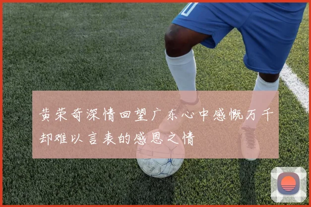 黄荣奇深情回望广东心中感慨万千却难以言表的感恩之情