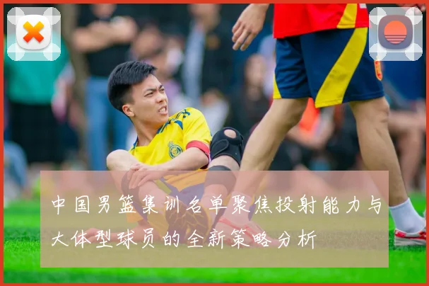 中国男篮集训名单聚焦投射能力与大体型球员的全新策略分析