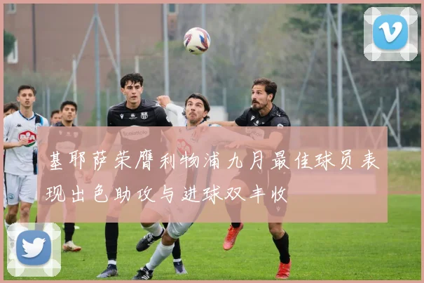 基耶萨荣膺利物浦九月最佳球员表现出色助攻与进球双丰收
