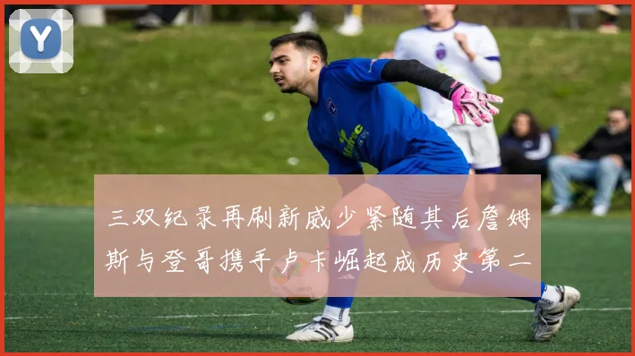 三双纪录再刷新威少紧随其后詹姆斯与登哥携手卢卡崛起成历史第二