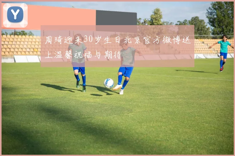 周琦迎来30岁生日北京官方微博送上温馨祝福与期待