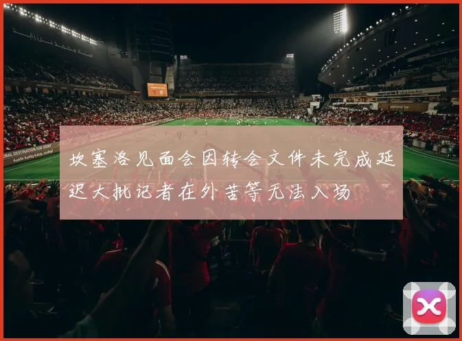 坎塞洛见面会因转会文件未完成延迟大批记者在外苦等无法入场