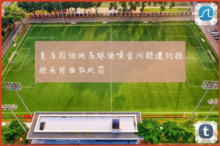 皇马因伯纳乌球场噪音问题遭到指控或将面临处罚