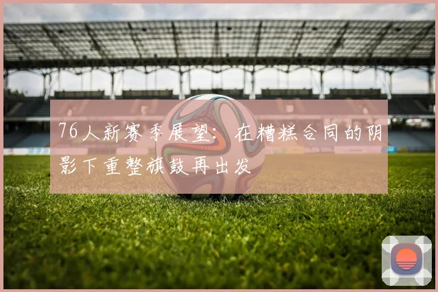 76人新赛季展望：在糟糕合同的阴影下重整旗鼓再出发