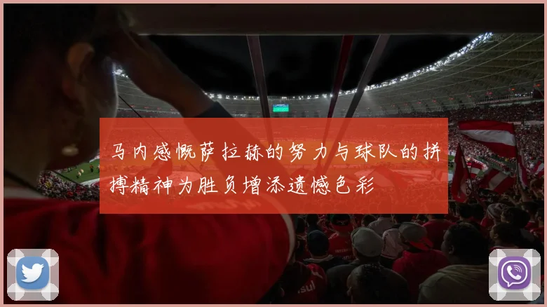 马内感慨萨拉赫的努力与球队的拼搏精神为胜负增添遗憾色彩