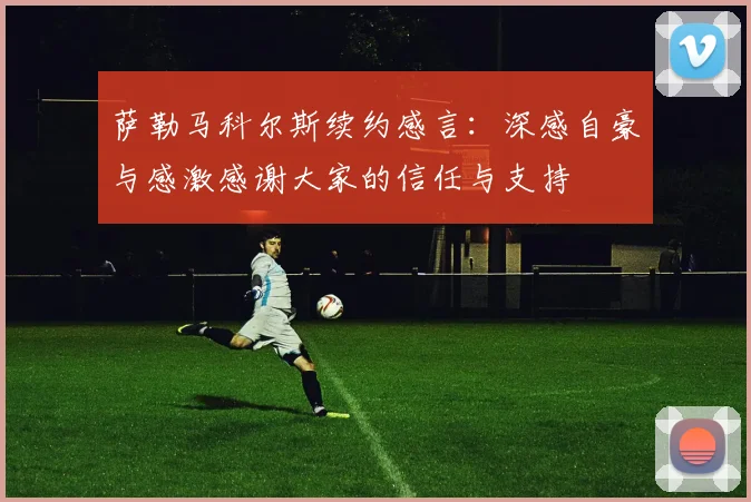 萨勒马科尔斯续约感言：深感自豪与感激感谢大家的信任与支持