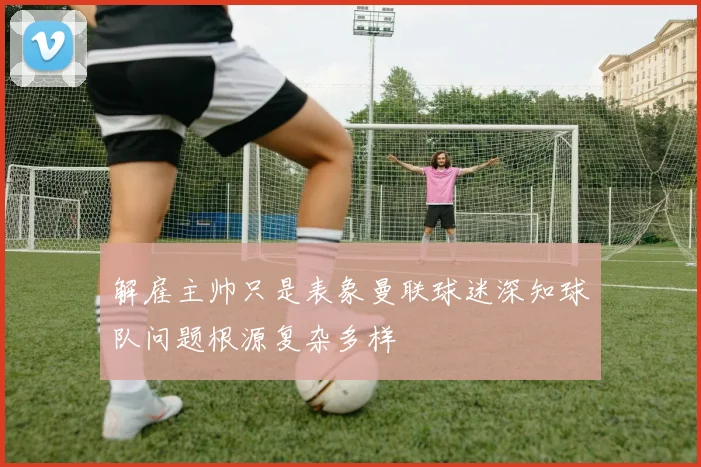 解雇主帅只是表象曼联球迷深知球队问题根源复杂多样