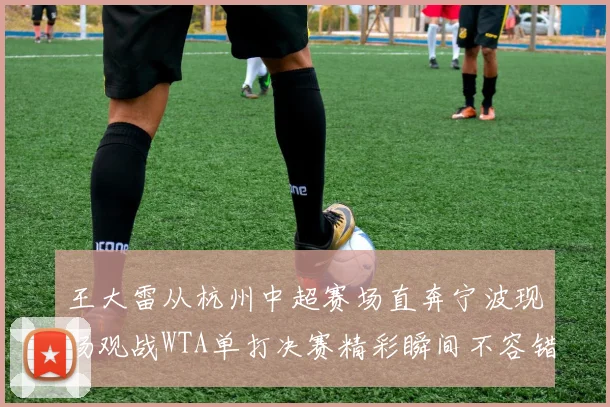 王大雷从杭州中超赛场直奔宁波现场观战WTA单打决赛精彩瞬间不容错过