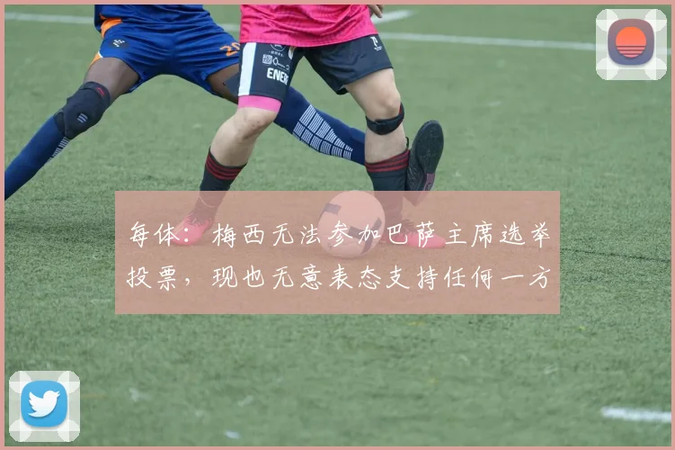 每体：梅西无法参加巴萨主席选举投票，现也无意表态支持任何一方