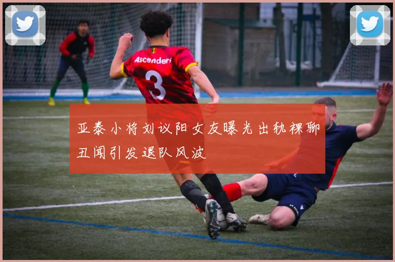 亚泰小将刘议阳女友曝光出轨裸聊丑闻引发退队风波