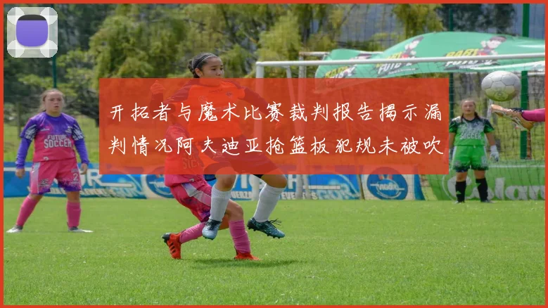 开拓者与魔术比赛裁判报告揭示漏判情况阿夫迪亚抢篮板犯规未被吹罚