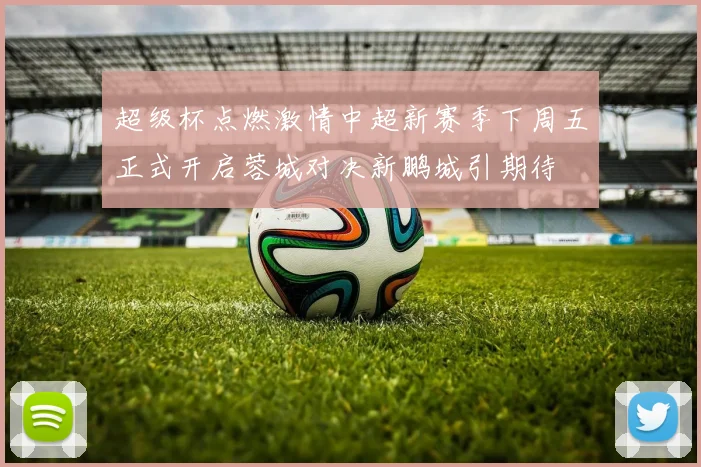 超级杯点燃激情中超新赛季下周五正式开启蓉城对决新鹏城引期待