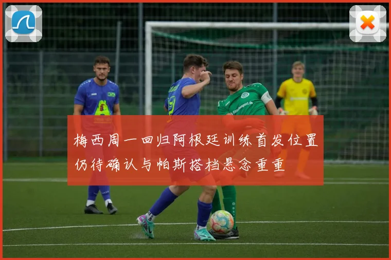 梅西周一回归阿根廷训练首发位置仍待确认与帕斯搭档悬念重重