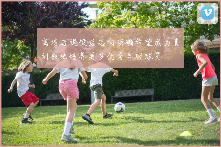 高诗岩退役后志向明确希望成为青训教练培养更多优秀年轻球员