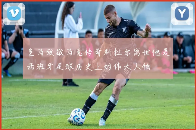 皇马致敬马竞传奇科拉尔离世他是西班牙足球历史上的伟大人物