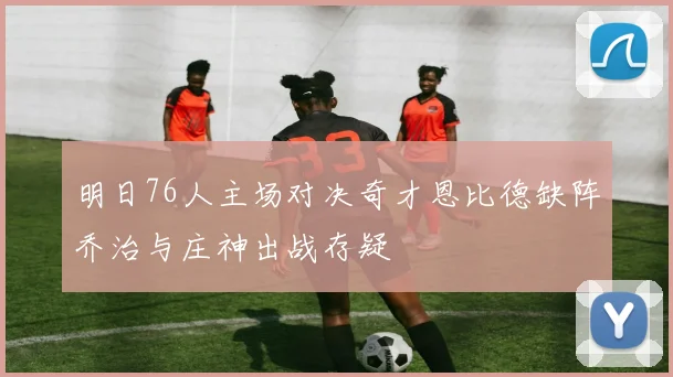 明日76人主场对决奇才恩比德缺阵乔治与庄神出战存疑