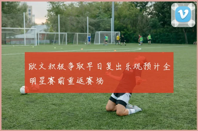 欧文积极争取早日复出乐观预计全明星赛前重返赛场