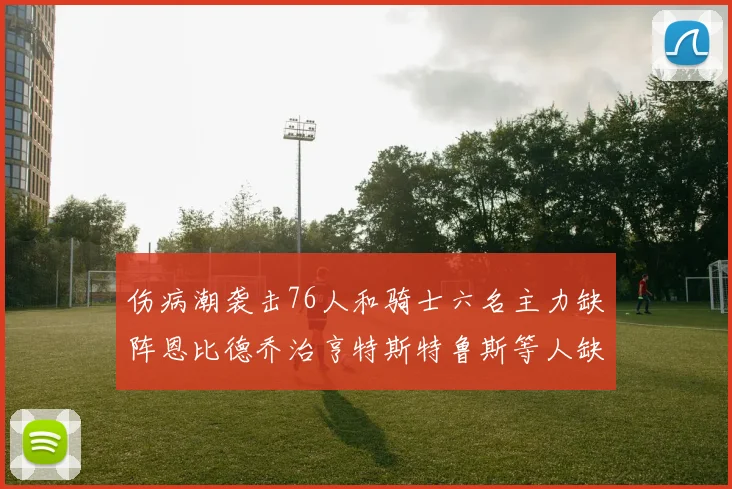 伤病潮袭击76人和骑士六名主力缺阵恩比德乔治亨特斯特鲁斯等人缺席