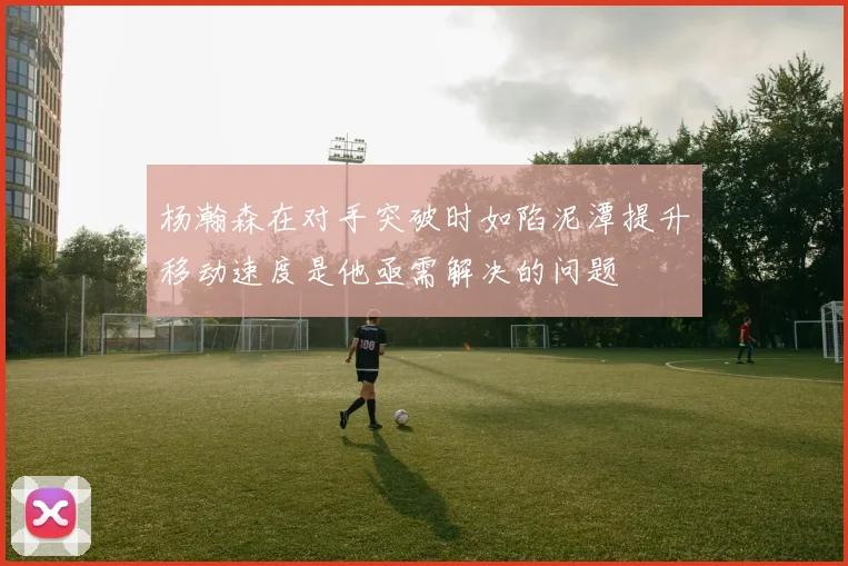 杨瀚森在对手突破时如陷泥潭提升移动速度是他亟需解决的问题