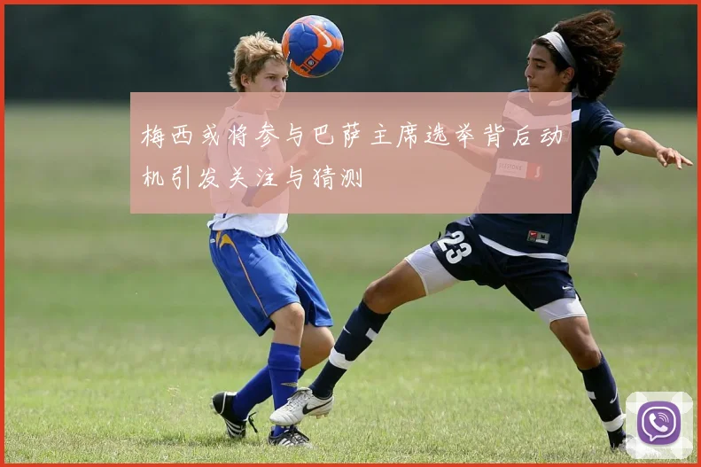 梅西或将参与巴萨主席选举背后动机引发关注与猜测