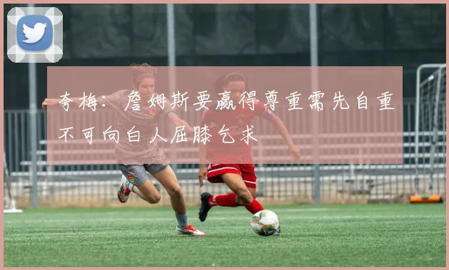 夸梅：詹姆斯要赢得尊重需先自重不可向白人屈膝乞求